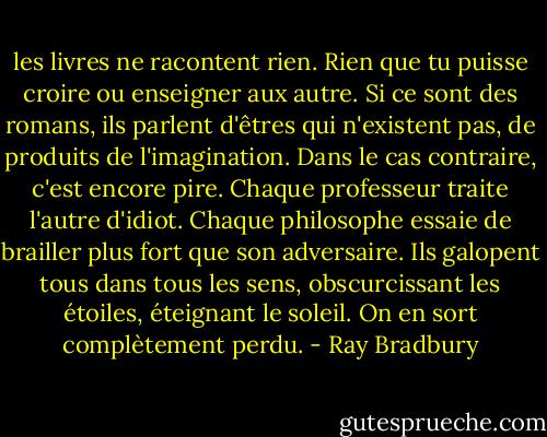 les livres ne racontent rien. Rien que tu puisse croire ou enseigner aux autre. Si ce sont des romans, ils parlent d'êtres qui n'existent pas, de produits de l'imagination. Dans le cas contraire, c'est encore pire. Chaque professeur traite l'autre d'idiot. Chaque philosophe essaie de brailler plus fort que son adversaire. Ils galopent tous dans tous les sens, obscurcissant les étoiles, éteignant le soleil. On en sort complètement perdu. - Ray Bradbury