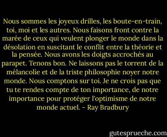 Nous sommes les joyeux drilles, les boute-en-train, toi, moi et les autres. Nous faisons front contre la marée de ceux qui veulent plonger le monde dans la désolation en suscitant le conflit entre la théorie et la pensée. Nous avons les doigts accrochés au parapet. Tenons bon. Ne laissons pas le torrent de la mélancolie et de la triste philosophie noyer notre monde. Nous comptons sur toi. Je ne crois pas que tu te rendes compte de ton importance, de notre importance pour protéger l'optimisme de notre monde actuel. - Ray Bradbury