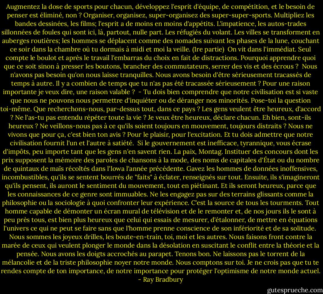Augmentez la dose de sports pour chacun, développez l'esprit d'équipe, de compétition, et le besoin de penser est éliminé, non ? Organiser, organisez, super-organisez des super-super-sports. Multipliez les bandes dessinées, les films; l'esprit a de moins en moins d'appétits. L'impatience, les autos-trades sillonnées de foules qui sont ici, là, partout, nulle part. Les réfugiés du volant. Les villes se transforment en auberges routières; les hommes se déplacent comme des nomades suivant les phases de la lune, couchant ce soir dans la chambre où tu dormais à midi et moi la veille. (1re partie)<br /><br />On vit dans l'immédiat. Seul compte le boulot et après le travail l'embarras du choix en fait de distractions. Pourquoi apprendre quoi que ce soit sinon à presser les boutons, brancher des commutateurs, serrer des vis et des écrous ?<br /><br />Nous n'avons pas besoin qu'on nous laisse tranquilles. Nous avons besoin d'être sérieusement tracassés de temps à autre. Il y a combien de temps que tu n'as pas été tracassée sérieusement ? Pour une raison importante je veux dire, une raison valable ?<br /><br />- Tu dois bien comprendre que notre civilisation est si vaste que nous ne pouvons nous permettre d'inquiéter ou de déranger nos minorités. Pose-toi la question toi-même. Que recherchons-nous, par-dessus tout, dans ce pays ? Les gens veulent être heureux, d'accord ? Ne l'as-tu pas entendu répéter toute la vie ? Je veux être heureux, déclare chacun. Eh bien, sont-ils heureux ? Ne veillons-nous pas à ce qu'ils soient toujours en mouvement, toujours distraits ? Nous ne vivons que pour ça, c'est bien ton avis ? Pour le plaisir, pour l'excitation. Et tu dois admettre que notre civilisation fournit l'un et l'autre à satiété.<br /><br />Si le gouvernement est inefficace, tyrannique, vous écrase d'impôts, peu importe tant que les gens n'en savent rien. La paix, Montag. Instituer des concours dont les prix supposent la mémoire des paroles de chansons à la mode, des noms de capitales d'État ou du nombre de quintaux de maïs récoltés dans l'Iowa l'année précédente. Gavez les hommes de données inoffensives, incombustibles, qu'ils se sentent bourrés de "faits" à éclater, renseignés sur tout. Ensuite, ils s'imagineront qu'ils pensent, ils auront le sentiment du mouvement, tout en piétinant. Et ils seront heureux, parce que les connaissances de ce genre sont immuables. Ne les engagez pas sur des terrains glissants comme la philosophie ou la sociologie à quoi confronter leur expérience. C'est la source de tous les tourments. Tout homme capable de démonter un écran mural de télévision et de le remonter et, de nos jours ils le sont à peu près tous, est bien plus heureux que celui qui essais de mesurer, d'étalonner, de mettre en équations l'univers ce qui ne peut se faire sans que l'homme prenne conscience de son infériorité et de sa solitude.<br /><br />Nous sommes les joyeux drilles, les boute-en-train, toi, moi et les autres. Nous faisons front contre la marée de ceux qui veulent plonger le monde dans la désolation en suscitant le conflit entre la théorie et la pensée. Nous avons les doigts accrochés au parapet. Tenons bon. Ne laissons pas le torrent de la mélancolie et de la triste philosophie noyer notre monde. Nous comptons sur toi. Je ne crois pas que tu te rendes compte de ton importance, de notre importance pour protéger l'optimisme de notre monde actuel. - Ray Bradbury