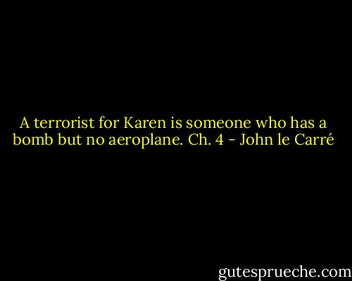 A terrorist for Karen is someone who has a bomb but no aeroplane.<br />Ch. 4 - John le Carré
