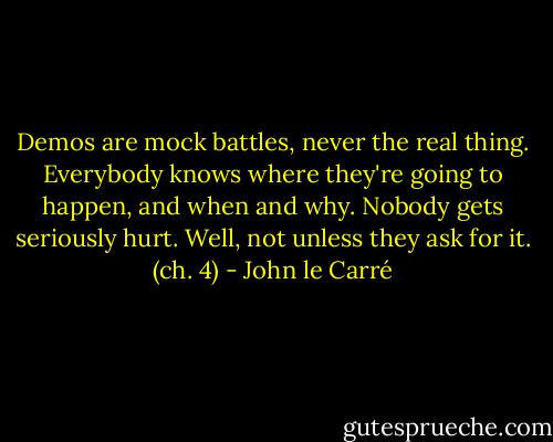 Demos are mock battles, never the real thing. Everybody knows where they're going to happen, and when and why. Nobody gets seriously hurt. Well, not unless they ask for it. (ch. 4) - John le Carré