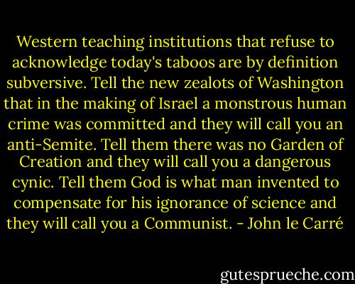 Western teaching institutions that refuse to acknowledge today's taboos are by definition subversive. Tell the new zealots of Washington that in the making of Israel a monstrous human crime was committed and they will call you an anti-Semite. Tell them there was no Garden of Creation and they will call you a dangerous cynic. Tell them God is what man invented to compensate for his ignorance of science and they will call you a Communist. - John le Carré
