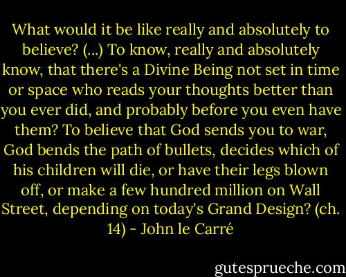 What would it be like really and absolutely to believe? (...) To know, really and absolutely know, that there's a Divine Being not set in time or space who reads your thoughts better than you ever did, and probably before you even have them? To believe that God sends you to war, God bends the path of bullets, decides which of his children will die, or have their legs blown off, or make a few hundred million on Wall Street, depending on today's Grand Design? (ch. 14) - John le Carré