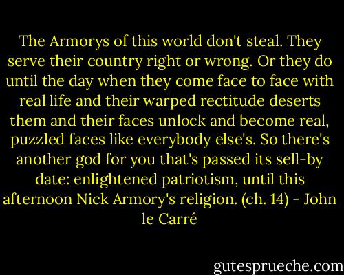 The Armorys of this world don't steal. They serve their country right or wrong. Or they do until the day when they come face to face with real life and their warped rectitude deserts them and their faces unlock and become real, puzzled faces like everybody else's. So there's another god for you that's passed its sell-by date: enlightened patriotism, until this afternoon Nick Armory's religion. (ch. 14) - John le Carré