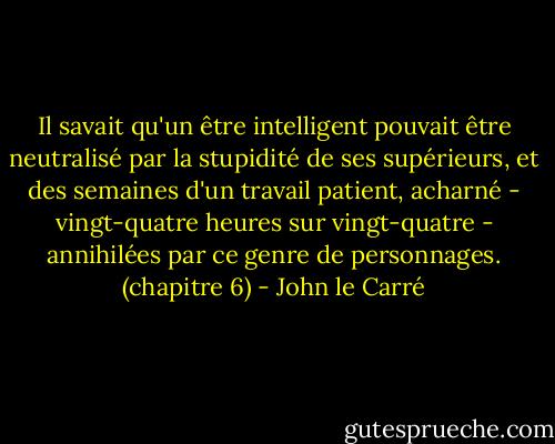 Il savait qu'un être intelligent pouvait être neutralisé par la stupidité de ses supérieurs, et des semaines d'un travail patient, acharné - vingt-quatre heures sur vingt-quatre - annihilées par ce genre de personnages. (chapitre 6) - John le Carré