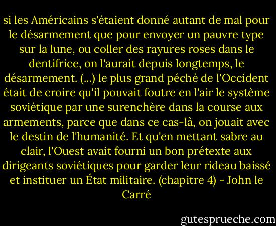 si les Américains s'étaient donné autant de mal pour le désarmement que pour envoyer un pauvre type sur la lune, ou coller des rayures roses dans le dentifrice, on l'aurait depuis longtemps, le désarmement. (...) le plus grand péché de l'Occident était de croire qu'il pouvait foutre en l'air le système soviétique par une surenchère dans la course aux armements, parce que dans ce cas-là, on jouait avec le destin de l'humanité. Et qu'en mettant sabre au clair, l'Ouest avait fourni un bon prétexte aux dirigeants soviétiques pour garder leur rideau baissé et instituer un État militaire. (chapitre 4) - John le Carré