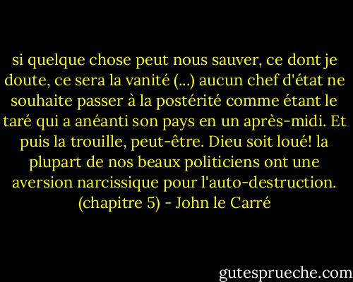 si quelque chose peut nous sauver, ce dont je doute, ce sera la vanité (...) aucun chef d'état ne souhaite passer à la postérité comme étant le taré qui a anéanti son pays en un après-midi. Et puis la trouille, peut-être. Dieu soit loué! la plupart de nos beaux politiciens ont une aversion narcissique pour l'auto-destruction. (chapitre 5) - John le Carré