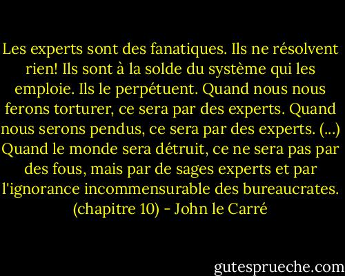 Les experts sont des fanatiques. Ils ne résolvent rien! Ils sont à la solde du système qui les emploie. Ils le perpétuent. Quand nous nous ferons torturer, ce sera par des experts. Quand nous serons pendus, ce sera par des experts. (...) Quand le monde sera détruit, ce ne sera pas par des fous, mais par de sages experts et par l'ignorance incommensurable des bureaucrates. (chapitre 10) - John le Carré