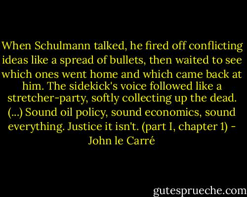 When Schulmann talked, he fired off conflicting ideas like a spread of bullets, then waited to see which ones went home and which came back at him. The sidekick's voice followed like a stretcher-party, softly collecting up the dead. (...) Sound oil policy, sound economics, sound everything. Justice it isn't. (part I, chapter 1) - John le Carré