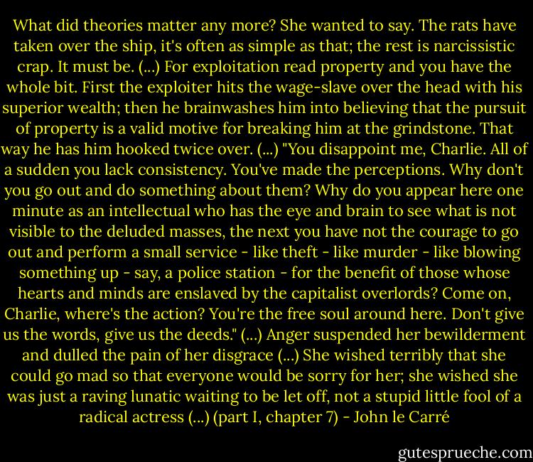 What did theories matter any more? She wanted to say. The rats have taken over the ship, it's often as simple as that; the rest is narcissistic crap. It must be. (...) For exploitation read property and you have the whole bit. First the exploiter hits the wage-slave over the head with his superior wealth; then he brainwashes him into believing that the pursuit of property is a valid motive for breaking him at the grindstone. That way he has him hooked twice over. (...) "You disappoint me, Charlie. All of a sudden you lack consistency. You've made the perceptions. Why don't you go out and do something about them? Why do you appear here one minute as an intellectual who has the eye and brain to see what is not visible to the deluded masses, the next you have not the courage to go out and perform a small service - like theft - like murder - like blowing something up - say, a police station - for the benefit of those whose hearts and minds are enslaved by the capitalist overlords? Come on, Charlie, where's the action? You're the free soul around here. Don't give us the words, give us the deeds." (...) Anger suspended her bewilderment and dulled the pain of her disgrace (...) She wished terribly that she could go mad so that everyone would be sorry for her; she wished she was just a raving lunatic waiting to be let off, not a stupid little fool of a radical actress (...) (part I, chapter 7) - John le Carré