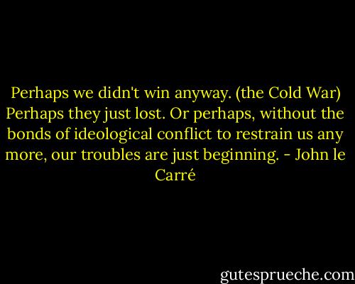 Perhaps we didn't win anyway. (the Cold War) Perhaps they just lost. Or perhaps, without the bonds of ideological conflict to restrain us any more, our troubles are just beginning. - John le Carré