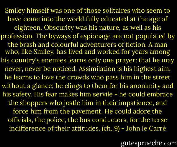 Smiley himself was one of those solitaires who seem to have come into the world fully educated at the age of eighteen. Obscurity was his nature, as well as his profession. The byways of espionage are not populated by the brash and colourful adventurers of fiction. A man who, like Smiley, has lived and worked for years among his country's enemies learns only one prayer: that he may never, never be noticed. Assimilation is his highest aim, he learns to love the crowds who pass him in the street without a glance; he clings to them for his anonimity and his safety. His fear makes him servile - he could embrace the shoppers who jostle him in their impatience, and force him from the pavement. He could adore the officials, the police, the bus conductors, for the terse indifference of their attitudes. (ch. 9) - John le Carré