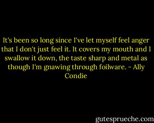 It's been so long since I've let myself feel anger that I don't just feel it. It covers my mouth and I swallow it down, the taste sharp and metal as though I'm gnawing through foilware. - Ally Condie