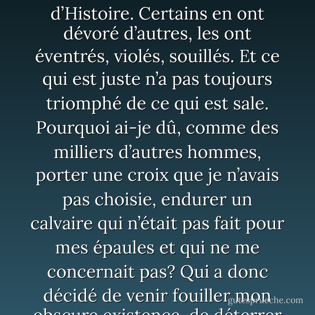 Je suis encore un homme jeune, et pourtant, quand je songe à ma vie, c’est comme une bouteille dans laquelle on aurait voulu faire entrer plus qu’elle ne peut contenir. Est-ce le cas pour toute vie humaine, ou suis-je né dans une époque qui repousse toute limite et qui bat les existences comme les cartes d’un grand jeu de hasard ?<br />Moi, je ne demandais pas grand-chose. J'aurais aimé ne jamais quitter le village. Les montagnes, les bois, nos rivières, tout cela m’aurait suffi. J’aurais aimé être tenu loin de la rumeur du monde, mais autour de moi bien des peuples se sont entretués. Bien des pays sont morts et ne sont plus que des noms dans les livres d’Histoire. Certains en ont dévoré d’autres, les ont éventrés, violés, souillés. Et ce qui est juste n’a pas toujours triomphé de ce qui est sale.<br />Pourquoi ai-je dû, comme des milliers d’autres hommes, porter une croix que je n’avais pas choisie, endurer un calvaire qui n’était pas fait pour mes épaules et qui ne me concernait pas? Qui a donc décidé de venir fouiller mon obscure existence, de déterrer ma maigre tranquillité, mon anonymat gris, pour me lancer comme une boule folle et minuscule dans un immense jeu de quilles? Dieu? Mais alors, s’Il existe, s’Il existe vraiment, qu’Il se cache. Qu’Il pose Ses deux mains sur Sa tête, et qu’Il la courbe. Peut-être, comme nous l'apprenait jadis Peiper, que beaucoup d’hommes ne sont pas dignes de Lui, mais aujourd’hui je sais aussi qu’Il n'est pas digne de la plupart d’entre nous, et que si la créature a pu engendrer l’horreur c’est uniquement parce que son Créateur lui en a soufflé la recette. - Philippe Claudel