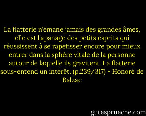 La flatterie n'émane jamais des grandes âmes, elle est l'apanage des petits esprits qui réussissent à se rapetisser encore pour mieux entrer dans la sphère vitale de la personne autour de laquelle ils gravitent. La flatterie sous-entend un intérêt. (p.239/317) - Honoré de Balzac