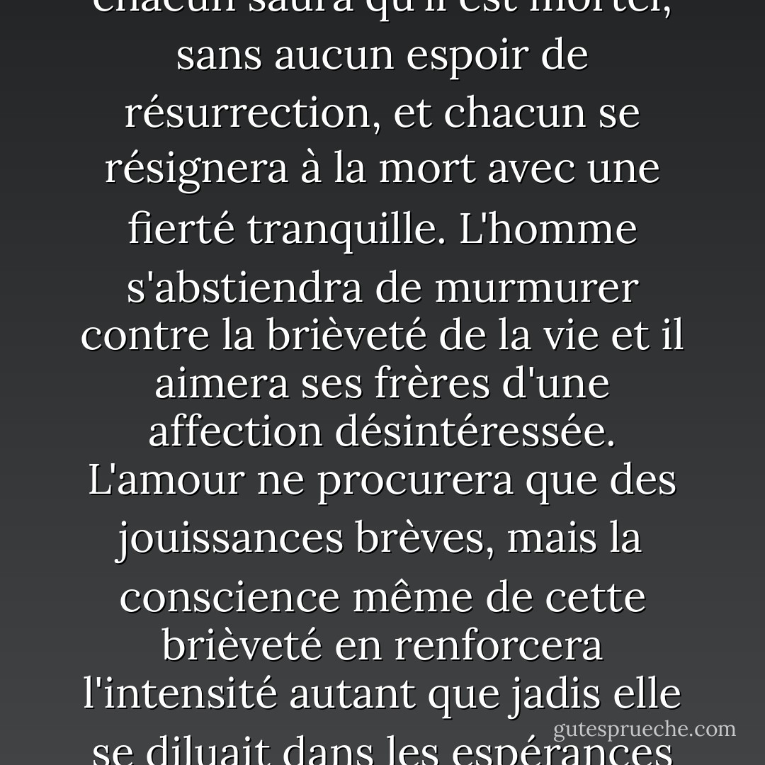 Il faut détruire l'idée de Dieu dans l'esprit de l'homme. Alors chacun saura qu'il est mortel, sans aucun espoir de résurrection, et chacun se résignera à la mort avec une fierté tranquille. L'homme s'abstiendra de murmurer contre la brièveté de la vie et il aimera ses frères d'une affection désintéressée. L'amour ne procurera que des jouissances brèves, mais la conscience même de cette brièveté en renforcera l'intensité autant que jadis elle se diluait dans les espérances d'un amour éternel. - Fyodor Dostoevsky