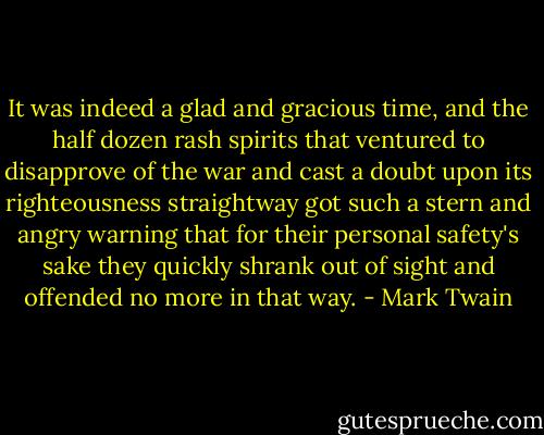 It was indeed a glad and gracious time, and the half dozen rash spirits that ventured to disapprove of the war and cast a doubt upon its righteousness straightway got such a stern and angry warning that for their personal safety's sake they quickly shrank out of sight and offended no more in that way. - Mark Twain