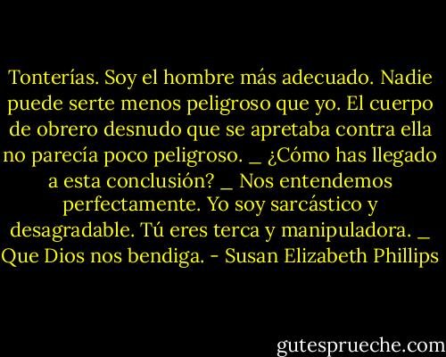 Tonterías. Soy el hombre más adecuado. Nadie puede serte menos peligroso que yo.<br />El cuerpo de obrero desnudo que se apretaba contra ella no parecía poco peligroso.<br />_ ¿Cómo has llegado a esta conclusión?<br />_ Nos entendemos perfectamente. Yo soy sarcástico y desagradable. Tú eres terca y manipuladora.<br />_ Que Dios nos bendiga. - Susan Elizabeth Phillips