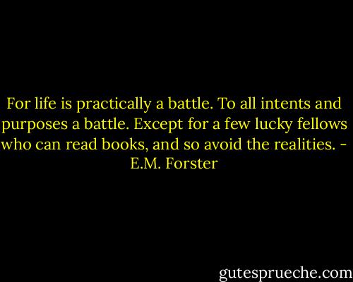 For life is practically a battle. To all intents and purposes a battle. Except for a few lucky fellows who can read books, and so avoid the realities. - E.M. Forster