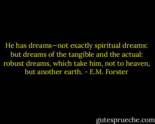 He has dreams—not exactly spiritual dreams: but dreams of the tangible and the actual: robust dreams, which take him, not to heaven, but another earth. - E.M. Forster