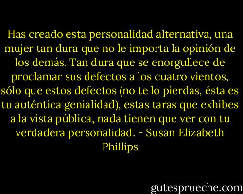 Has creado esta personalidad alternativa, una mujer tan dura que no le importa la<br />opinión de los demás. Tan dura que se enorgullece de proclamar sus defectos a los cuatro vientos,<br />sólo que estos defectos (no te lo pierdas, ésta es tu auténtica genialidad), estas taras que exhibes a<br />la vista pública, nada tienen que ver con tu verdadera personalidad. - Susan Elizabeth Phillips