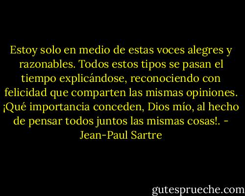 Estoy solo en medio de estas voces alegres y razonables. Todos estos tipos se pasan el tiempo explicándose, reconociendo con felicidad que comparten las mismas opiniones. ¡Qué importancia conceden, Dios mío, al hecho de pensar todos juntos las mismas cosas!. - Jean-Paul Sartre