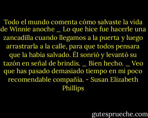 Todo el mundo comenta cómo salvaste la vida de Winnie anoche<br />_ Lo que hice fue hacerle una zancadilla cuando llegamos a la puerta y luego arrastrarla a<br />la calle, para que todos pensara que la había salvado.<br />Él sonrió y levantó su tazón en señal de brindis.<br />_ Bien hecho.<br />_ Veo que has pasado demasiado tiempo en mi poco recomendable compañía. - Susan Elizabeth Phillips