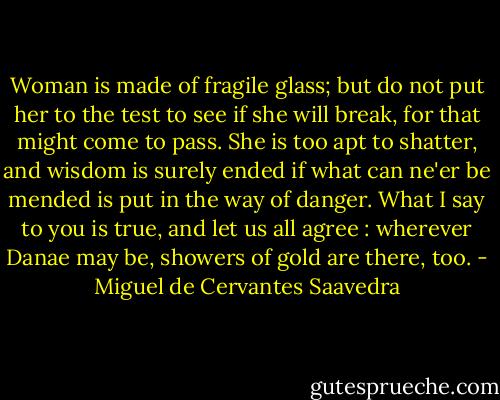 Woman is made of fragile glass;<br />but do not put her to the test<br />to see if she will break,<br />for that might come to pass.<br />She is too apt to shatter,<br />and wisdom is surely ended<br />if what can ne'er be mended<br />is put in the way of danger.<br />What I say to you is true,<br />and let us all agree :<br />wherever Danae may be,<br />showers of gold are there, too. - Miguel de Cervantes Saavedra