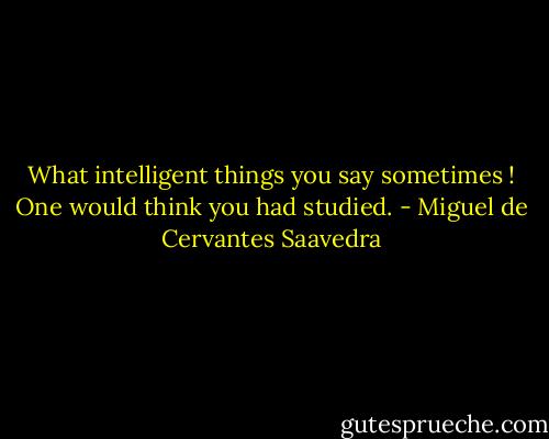 What intelligent things you say sometimes ! One would think you had studied. - Miguel de Cervantes Saavedra