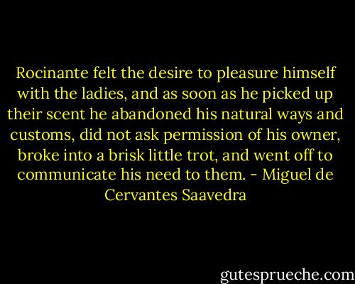 Rocinante felt the desire to pleasure himself with the ladies, and as soon as he picked up their scent he abandoned his natural ways and customs, did not ask permission of his owner, broke into a brisk little trot, and went off to communicate his need to them. - Miguel de Cervantes Saavedra