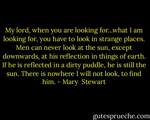 My lord, when you are looking for...what I am looking for, you have to look in strange places. Men can never look at the sun, except downwards, at his reflection in things of earth. If he is reflected in a dirty puddle, he is still the sun. There is nowhere I will not look, to find him. - Mary  Stewart