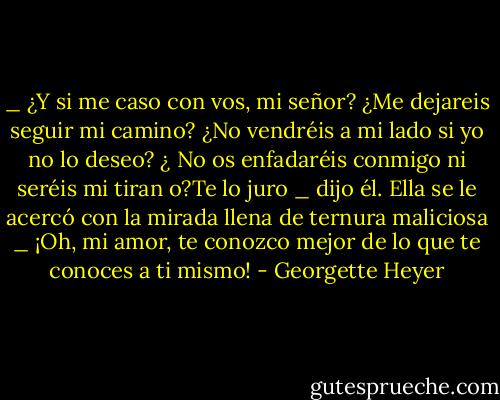 _ ¿Y si me caso con vos, mi señor? ¿Me dejareis seguir mi camino? ¿No vendréis a mi lado si<br />yo no lo deseo? ¿ No os enfadaréis conmigo ni seréis mi tiran o?Te lo juro _ dijo él.<br />Ella se le acercó con la mirada llena de ternura maliciosa<br />_ ¡Oh, mi amor, te conozco mejor de lo que te conoces a ti mismo! - Georgette Heyer