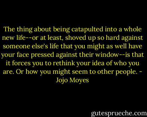 The thing about being catapulted into a whole new life--or at least, shoved up so hard against someone else's life that you might as well have your face pressed against their window--is that it forces you to rethink your idea of who you are. Or how you might seem to other people. - Jojo Moyes