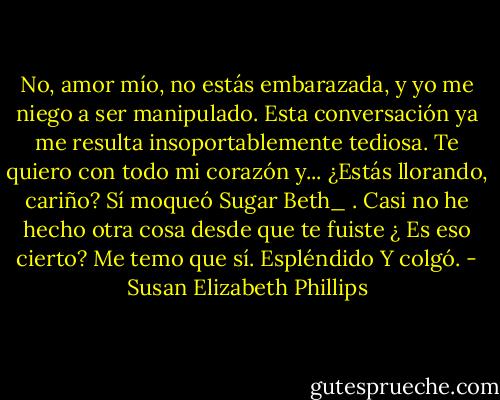No, amor mío, no estás embarazada, y yo me niego a ser manipulado. Esta conversación ya me resulta insoportablemente tediosa. Te quiero con todo mi corazón y... ¿Estás llorando,<br />cariño?<br />Sí moqueó Sugar Beth_ . Casi no he hecho otra cosa desde que te fuiste<br />¿ Es eso cierto?<br />Me temo que sí.<br />Espléndido<br />Y colgó. - Susan Elizabeth Phillips