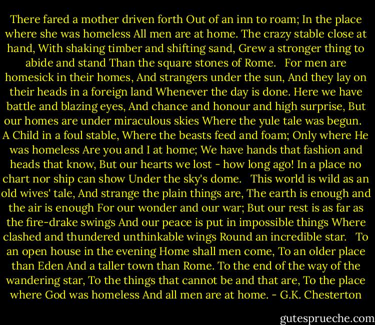 There fared a mother driven forth<br />Out of an inn to roam;<br />In the place where she was homeless<br />All men are at home.<br />The crazy stable close at hand,<br />With shaking timber and shifting sand,<br />Grew a stronger thing to abide and stand<br />Than the square stones of Rome.<br /> <br />For men are homesick in their homes,<br />And strangers under the sun,<br />And they lay on their heads in a foreign land<br />Whenever the day is done.<br />Here we have battle and blazing eyes,<br />And chance and honour and high surprise,<br />But our homes are under miraculous skies<br />Where the yule tale was begun.<br /> <br />A Child in a foul stable,<br />Where the beasts feed and foam;<br />Only where He was homeless<br />Are you and I at home;<br />We have hands that fashion and heads that know,<br />But our hearts we lost - how long ago!<br />In a place no chart nor ship can show<br />Under the sky's dome.<br /> <br />This world is wild as an old wives' tale,<br />And strange the plain things are,<br />The earth is enough and the air is enough<br />For our wonder and our war;<br />But our rest is as far as the fire-drake swings<br />And our peace is put in impossible things<br />Where clashed and thundered unthinkable wings<br />Round an incredible star.<br /> <br />To an open house in the evening<br />Home shall men come,<br />To an older place than Eden<br />And a taller town than Rome.<br />To the end of the way of the wandering star,<br />To the things that cannot be and that are,<br />To the place where God was homeless<br />And all men are at home. - G.K. Chesterton