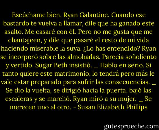 Escúchame bien, Ryan Galantine. Cuando ese bastardo te vuelva a llamar, dile que ha ganado este asalto. Me casaré con éL Pero no me gusta que me chantajeen, y dile que pasaré el<br />resto de mi vida haciendo miserable la suya. ¿Lo has entendido?<br />Ryan se incorporó sobre las almohadas. Parecía soñoliento y vertido.<br />Sugar Beth insistió.<br />_ Hablo en serio. Si tanto quiere este matrimonio, lo tendrá pero más le vale estar<br />preparado para sufrir las consecuencias. _ Se dio la vuelta, se dirigió hacia la puerta, bajó las escaleras y se marchó.<br />Ryan miró a su mujer.<br />_ Se merecen uno al otro. - Susan Elizabeth Phillips