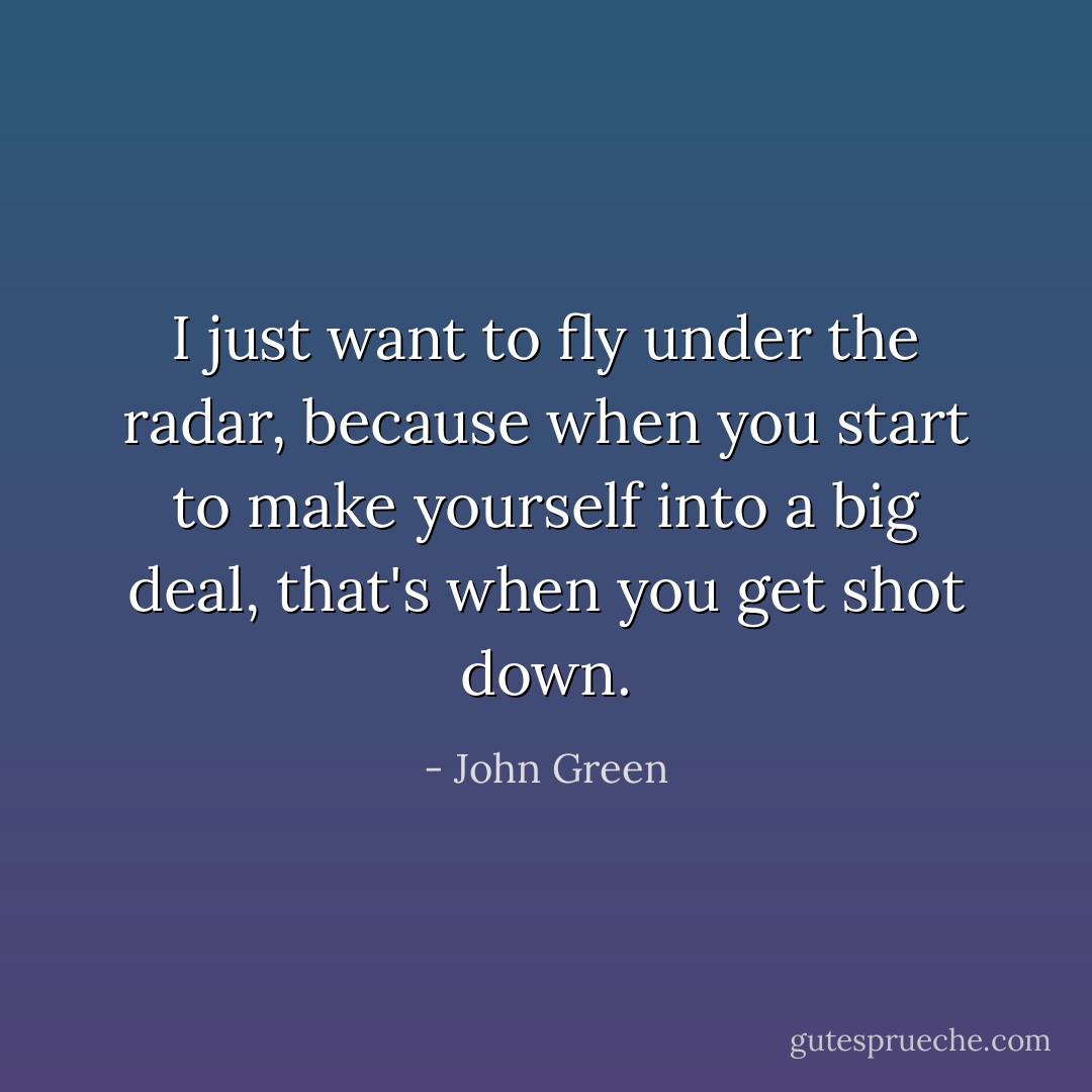 I just want to fly under the radar, because when you start to make yourself into a big deal, that's when you get shot down. - John Green