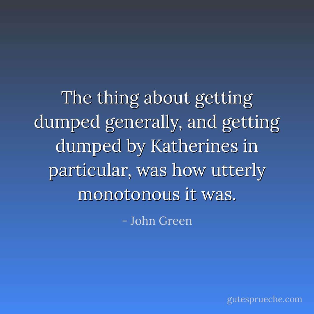 The thing about getting dumped generally, and getting dumped by Katherines in particular, was how utterly monotonous it was. - John Green