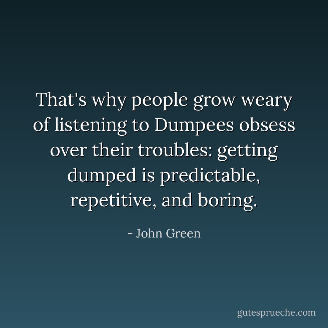 That's why people grow weary of listening to Dumpees obsess over their troubles: getting dumped is predictable, repetitive, and boring. - John Green