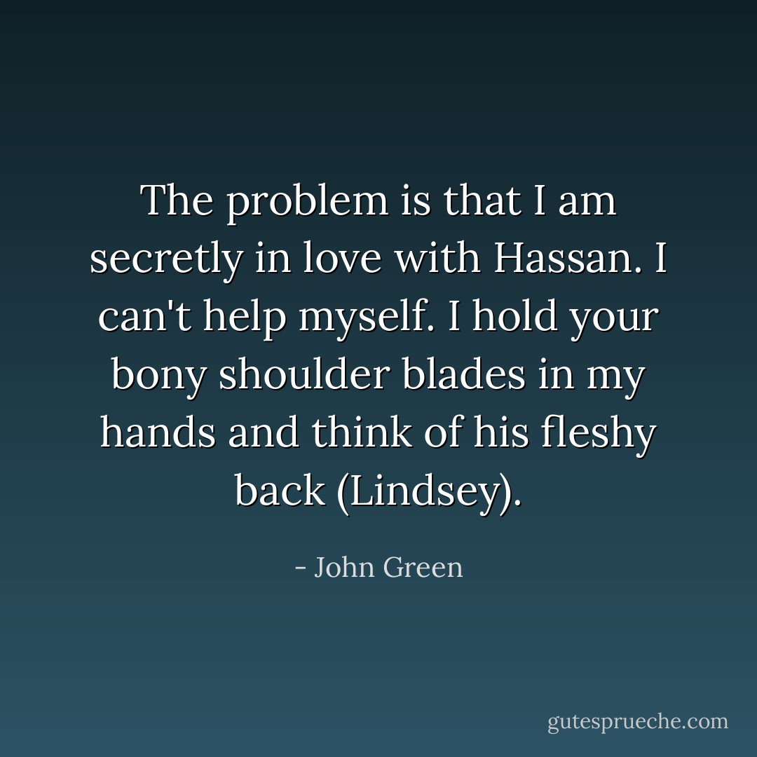 The problem is that I am secretly in love with Hassan. I can't help myself. I hold your bony shoulder blades in my hands and think of his fleshy back (Lindsey). - John Green