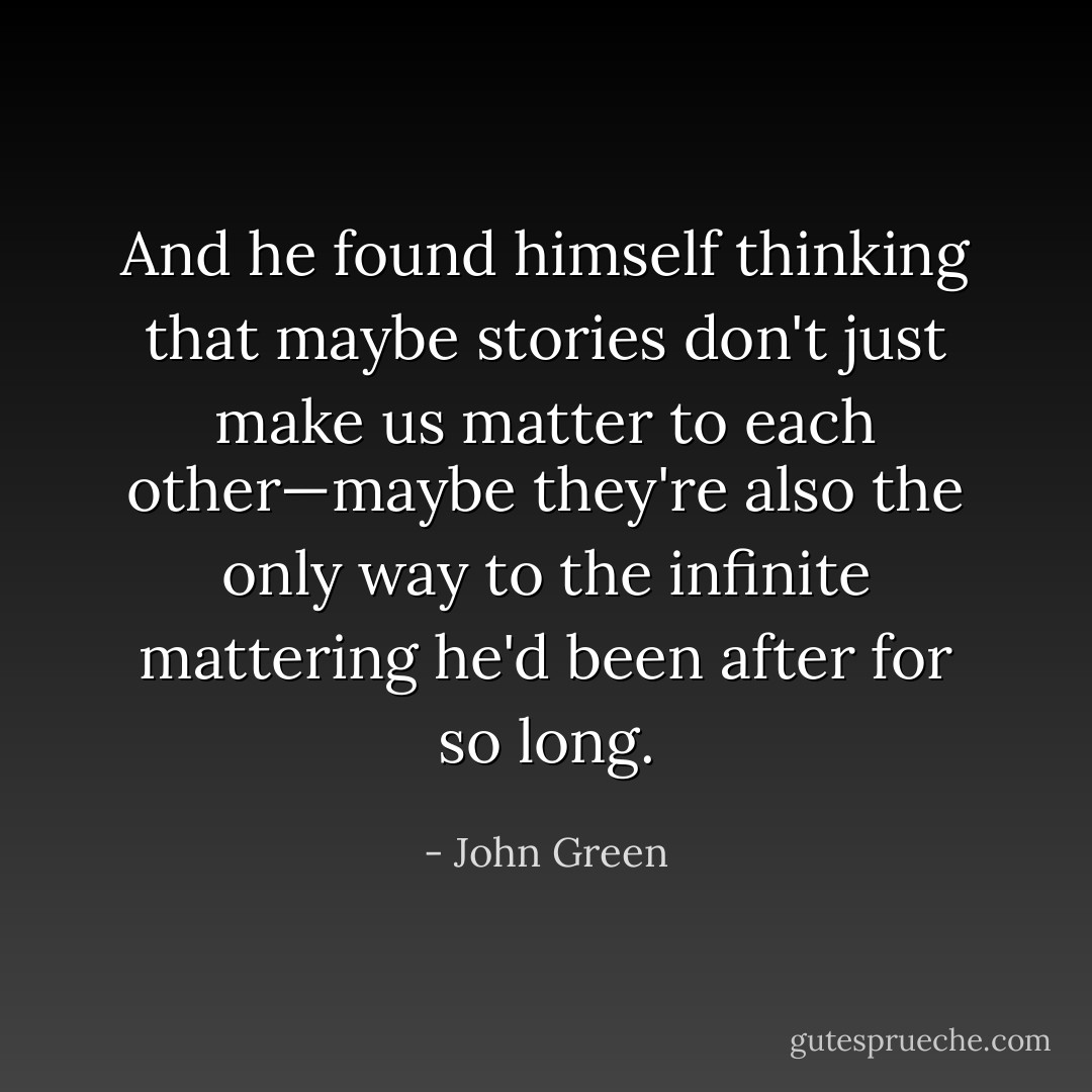 And he found himself thinking that maybe stories don't just make us matter to each other—maybe they're also the only way to the infinite mattering he'd been after for so long. - John Green