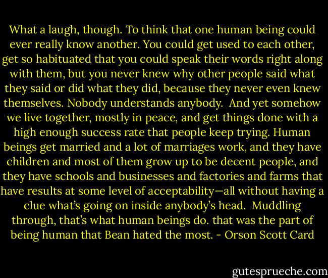 What a laugh, though. To think that one human being could ever really know another. You could get used to each other, get so habituated that you could speak their words right along with them, but you never knew why other people said what they said or did what they did, because they never even knew themselves. Nobody understands anybody. <br />And yet somehow we live together, mostly in peace, and get things done with a high enough success rate that people keep trying. Human beings get married and a lot of marriages work, and they have children and most of them grow up to be decent people, and they have schools and businesses and factories and farms that have results at some level of acceptability—all without having a clue what’s going on inside anybody’s head. <br />Muddling through, that’s what human beings do.<br />that was the part of being human that Bean hated the most. - Orson Scott Card