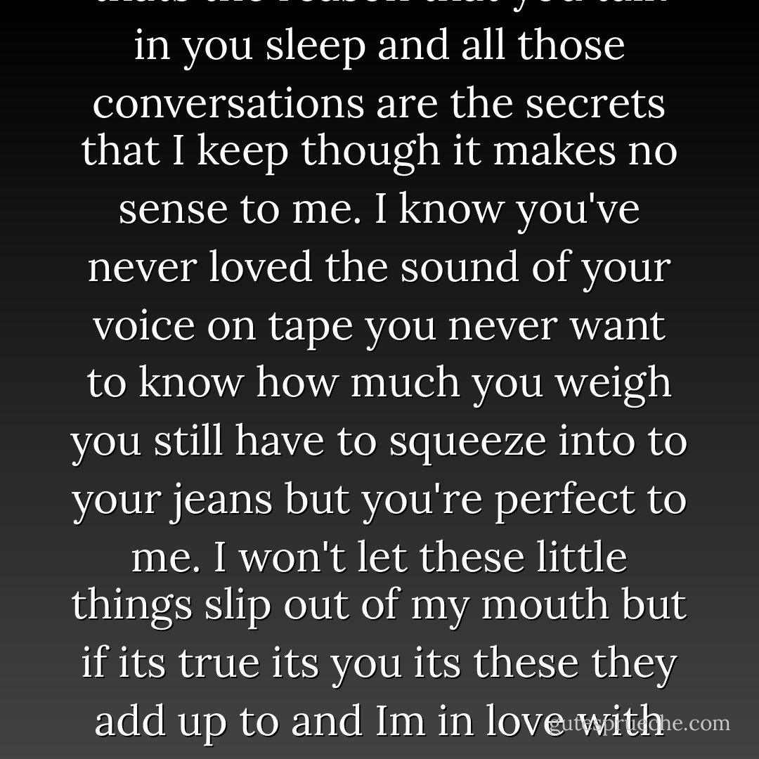 You hand fits in mine like its made to be but bear this in mind it was meant to be and im joining up the dots with the freckles on you cheeks and it all makes sense to me. I know you've never loved the crinkles by your eyes when you smile you've never loved your stomach or your thighs and the dimples in your back at the bottom of your spine but I love them endlessly.I won't let these little things slip out of my mouth but if i do its you oh its you they add up to and Im in love with you and all your little thing. You can't go to bed without a cup of tea and maybe thats the reason that you talk in you sleep and all those conversations are the secrets that I keep though it makes no sense to me. I know you've never loved the sound of your voice on tape you never want to know how much you weigh you still have to squeeze into to your jeans but you're perfect to me. I won't let these little things slip out of my mouth but if its true its you its these they add up to and Im in love with you and all you little things. You'll never love yourself half as much as I love you and you'll never treat yourself right darlin' but I want you to if I let you know I'm here for you then maybe you'll love yourself like I love you ohhhhh. And I've just let these little things slip out of my mouth cause its you oh its you its you they add up to and Im in love with you and all your little things I wont let these little things slip out of my mouth but if its true its you its you they add up to and im in love with you and all your little things.  - One Direction