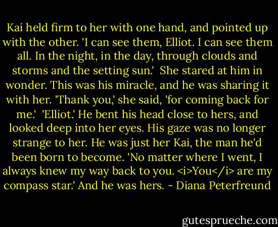 Kai held firm to her with one hand, and pointed up with the other. 'I can see them, Elliot. I can see them all. In the night, in the day, through clouds and storms and the setting sun.'<br /><br />She stared at him in wonder. This was his miracle, and he was sharing it with her. 'Thank you,' she said, 'for coming back for me.'<br /><br />'Elliot.' He bent his head close to hers, and looked deep into her eyes. His gaze was no longer strange to her. He was just her Kai, the man he'd been born to become. 'No matter where I went, I always knew my way back to you. <i>You</i> are my compass star.'<br />And he was hers. - Diana Peterfreund