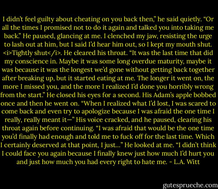 I didn’t feel guilty about cheating on you back then,” he said quietly. “Or all the times I promised not to do it again and talked you into taking me back.” He paused, glancing at me.<br />I clenched my jaw, resisting the urge to lash out at him, but I said I’d hear him out, so I kept my mouth shut. <i>Tightly shut</i>.<br />He cleared his throat. “It was the last time that did my conscience in. Maybe it was some long overdue maturity, maybe it was because it was the longest we’d gone without getting back together after breaking up, but it started eating at me. The longer it went on, the more I missed you, and the more I realized I’d done you horribly wrong from the start.” He closed his eyes for a second. His Adam’s apple bobbed once and then he went on. “When I realized what I’d lost, I was scared to come back and even try to apologize because I was afraid the one time I really, really meant it—” His voice cracked, and he paused, clearing his throat again before continuing. “I was afraid that would be the one time you’d finally had enough and told me to fuck off for the last time. Which I certainly deserved at that point, I just…” He looked at me. “I didn’t think I could face you again because I finally knew just how much I’d hurt you and just how much you had every right to hate me. - L.A. Witt