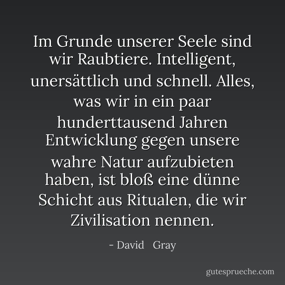 Im Grunde unserer Seele sind wir Raubtiere. Intelligent, unersättlich und schnell. Alles, was wir in ein paar hunderttausend Jahren Entwicklung gegen unsere wahre Natur aufzubieten haben, ist bloß eine dünne Schicht aus Ritualen, die wir Zivilisation nennen. - David   Gray