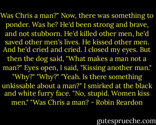 Was Chris a man?"<br />Now, there was something to ponder. Was he? He'd been strong and brave, and not stubborn. He'd killed other men, he'd saved other men's lives.<br />He kissed other men. And he'd cried and cried.<br />I closed my eyes. But then the dog said, "What makes a man not a man?"<br />Eyes open, I said, "Kissing another man."<br />"Why?"<br />"Why?"<br />"Yeah. Is there something unkissable about a man?"<br />I smirked at the black and white furry face. "No, stupid. Women kiss men."<br />"Was Chris a man? - Robin Reardon