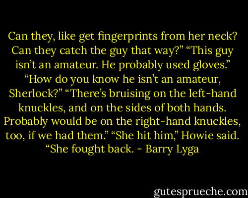 Can they, like get fingerprints from her neck? Can they catch the guy that way?”<br />“This guy isn’t an amateur. He probably used gloves.”<br />“How do you know he isn’t an amateur, Sherlock?”<br />“There’s bruising on the left-hand knuckles, and on the sides of both hands. Probably would be on the right-hand knuckles, too, if we had them.”<br />“She hit him,” Howie said. “She fought back. - Barry Lyga