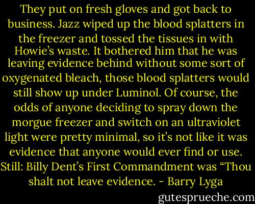 They put on fresh gloves and got back to business. Jazz wiped up the blood splatters in the freezer and tossed the tissues in with Howie’s waste. It bothered him that he was leaving evidence behind without some sort of oxygenated bleach, those blood splatters would still show up under Luminol. Of course, the odds of anyone deciding to spray down the morgue freezer and switch on an ultraviolet light were pretty minimal, so it’s not like it was evidence that anyone would ever find or use. Still: Billy Dent’s First Commandment was “Thou shalt not leave evidence. - Barry Lyga