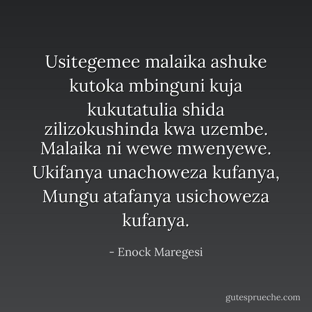 Usitegemee malaika ashuke kutoka mbinguni kuja kukutatulia shida zilizokushinda kwa uzembe. Malaika ni wewe mwenyewe. Ukifanya unachoweza kufanya, Mungu atafanya usichoweza kufanya. - Enock Maregesi